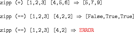 \begin{gprogram}
zipp (+) [1,2,3] [4,5,6] $\Rightarrow$\ [5,7,9] \\
\\
zipp (=...
...ue] \\
\\
zipp (==) [1,2,3] [4,2] $\Rightarrow$\ \redtxt{ERROR}
\end{gprogram}