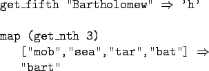 \begin{gprogram}
get\_fifth ''Bartholomew'' $\Rightarrow$\ 'h' \\
\\
map (get\...
... [''mob'',''sea'',''tar'',''bat''] $\Rightarrow$\ \\
\x ''bart''
\end{gprogram}