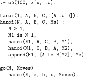 \begin{gprogram}
:- op(100, xfx, to).\\
\\
hanoi(1, A, B, C, [A to B]).\\
han...
... M2], Ms).\\
\\
go(N, Moves) :-\\
\x hanoi(N, a, b, c, Moves).
\end{gprogram}