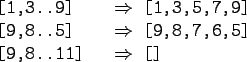 \begin{gprogram}
\mbox{[1,3..9]} \xxxx $\Rightarrow$\ [1,3,5,7,9] \\
\mbox{[9...
...row$\ [9,8,7,6,5] \\
\mbox{[9,8..11]} \xxxx $\Rightarrow$\ []
\end{gprogram}