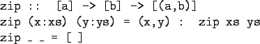 \begin{gprogram}
zip :: [a] -> [b] -> [(a,b)] \\
zip (x:xs) (y:ys) = (x,y) : zip xs ys \\
zip \_ \_ = [\ ]
\end{gprogram}