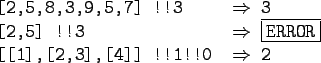 \begin{gprogram}
\mbox{[2,5,8,3,9,5,7]} !!3 \xxxxxxxx $\Rightarrow$\ 3 \\
\mbox...
... \\
\mbox{[[1],[2,3],[4]]} !!1!!0 \xxxxxxxx $\Rightarrow$\ 2 \\
\end{gprogram}