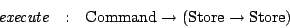 \begin{eqnarray*}
\mathit{execute} & : & \mathrm{Command}\rightarrow (\mathrm{Store}\rightarrow \mathrm{Store})
\end{eqnarray*}
