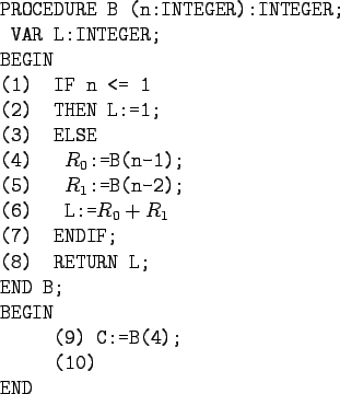 \begin{gprogram}
X\=(9)XX\=X\=\kill
PROCEDURE B (n:INTEGER):INTEGER; \\
\x VAR ...
...N L; \\
END B; \\
BEGIN \\
\x (9) C:=B(4); \\
\x (10) \\
END
\end{gprogram}